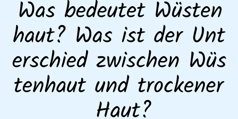 Was bedeutet Wüstenhaut? Was ist der Unterschied zwischen Wüstenhaut und trockener Haut?