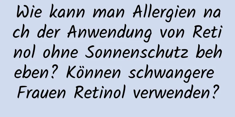 Wie kann man Allergien nach der Anwendung von Retinol ohne Sonnenschutz beheben? Können schwangere Frauen Retinol verwenden?