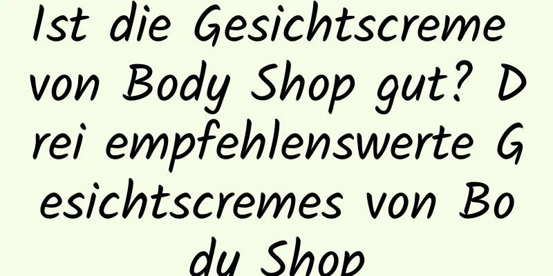 Ist die Gesichtscreme von Body Shop gut? Drei empfehlenswerte Gesichtscremes von Body Shop