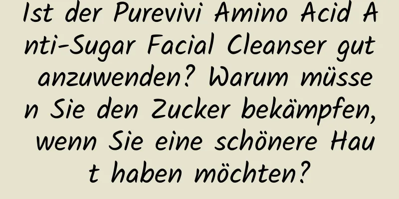Ist der Purevivi Amino Acid Anti-Sugar Facial Cleanser gut anzuwenden? Warum müssen Sie den Zucker bekämpfen, wenn Sie eine schönere Haut haben möchten?