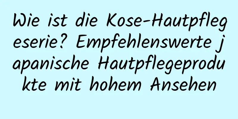 Wie ist die Kose-Hautpflegeserie? Empfehlenswerte japanische Hautpflegeprodukte mit hohem Ansehen