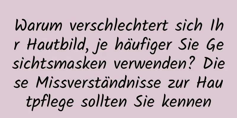 Warum verschlechtert sich Ihr Hautbild, je häufiger Sie Gesichtsmasken verwenden? Diese Missverständnisse zur Hautpflege sollten Sie kennen
