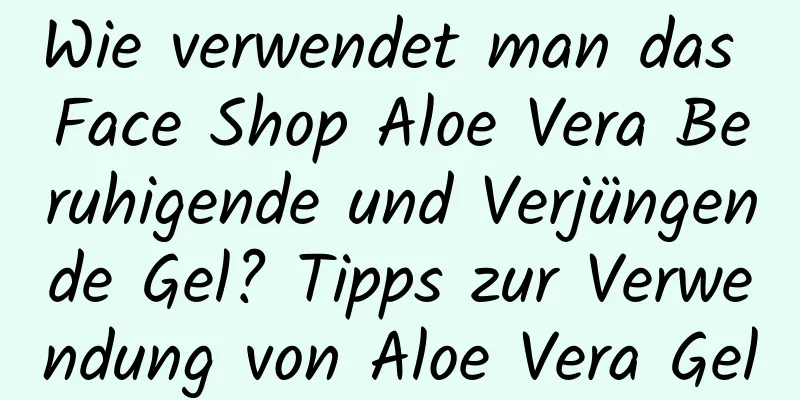 Wie verwendet man das Face Shop Aloe Vera Beruhigende und Verjüngende Gel? Tipps zur Verwendung von Aloe Vera Gel