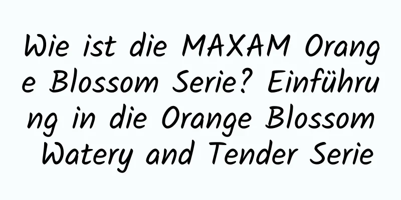 Wie ist die MAXAM Orange Blossom Serie? Einführung in die Orange Blossom Watery and Tender Serie