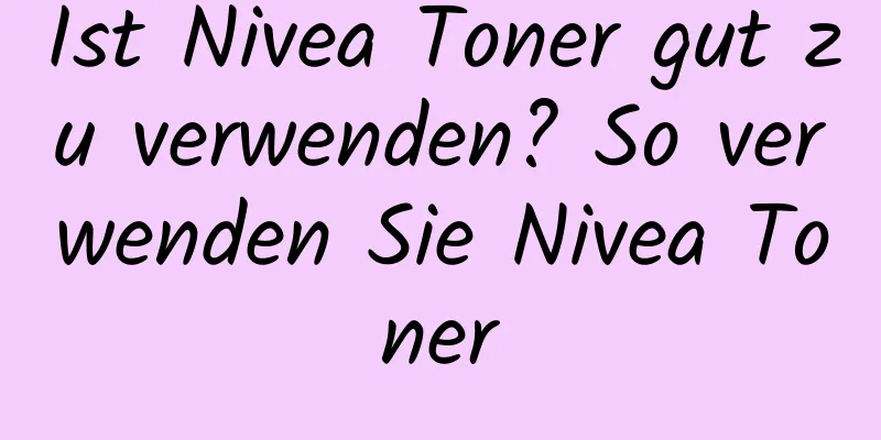 Ist Nivea Toner gut zu verwenden? So verwenden Sie Nivea Toner