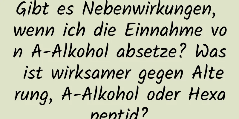 Gibt es Nebenwirkungen, wenn ich die Einnahme von A-Alkohol absetze? Was ist wirksamer gegen Alterung, A-Alkohol oder Hexapeptid?