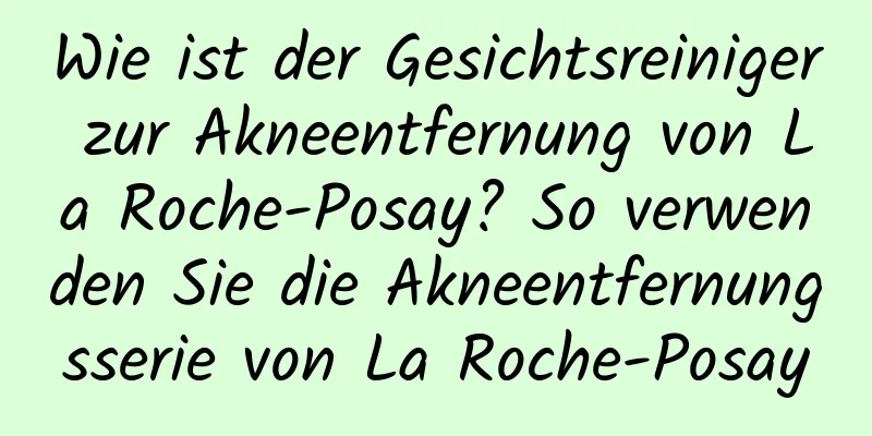 Wie ist der Gesichtsreiniger zur Akneentfernung von La Roche-Posay? So verwenden Sie die Akneentfernungsserie von La Roche-Posay