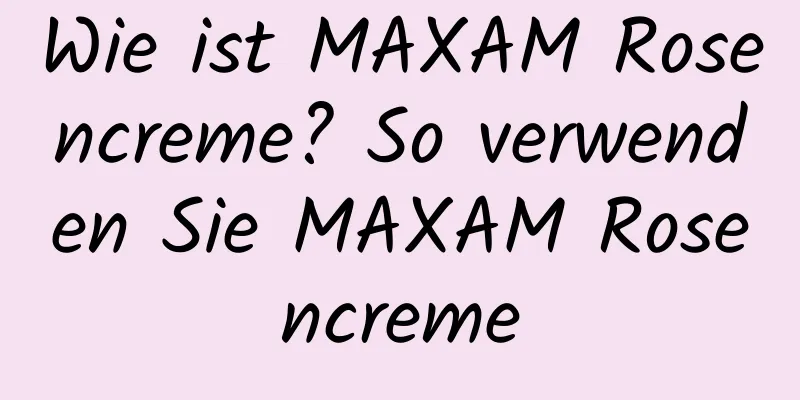 Wie ist MAXAM Rosencreme? So verwenden Sie MAXAM Rosencreme