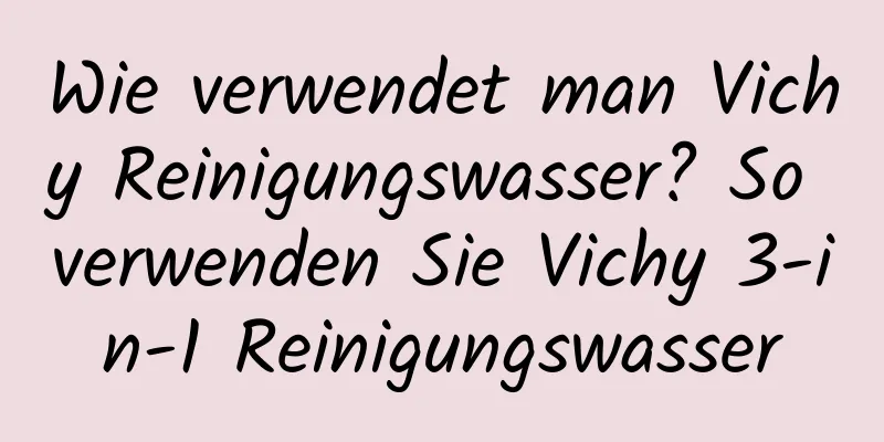 Wie verwendet man Vichy Reinigungswasser? So verwenden Sie Vichy 3-in-1 Reinigungswasser