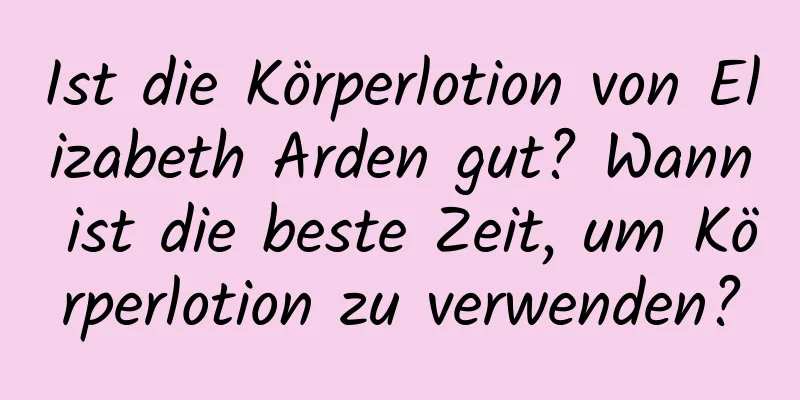 Ist die Körperlotion von Elizabeth Arden gut? Wann ist die beste Zeit, um Körperlotion zu verwenden?