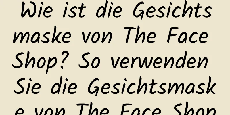 Wie ist die Gesichtsmaske von The Face Shop? So verwenden Sie die Gesichtsmaske von The Face Shop