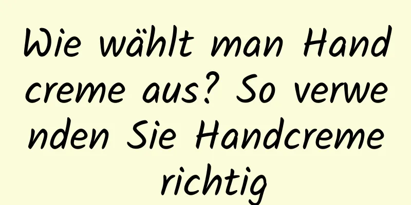 Wie wählt man Handcreme aus? So verwenden Sie Handcreme richtig