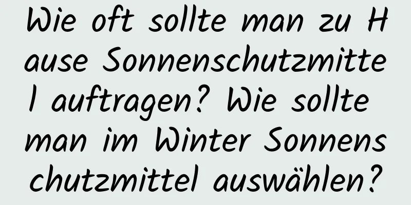 Wie oft sollte man zu Hause Sonnenschutzmittel auftragen? Wie sollte man im Winter Sonnenschutzmittel auswählen?