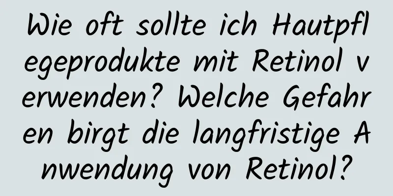Wie oft sollte ich Hautpflegeprodukte mit Retinol verwenden? Welche Gefahren birgt die langfristige Anwendung von Retinol?