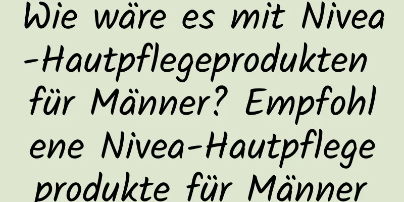 Wie wäre es mit Nivea-Hautpflegeprodukten für Männer? Empfohlene Nivea-Hautpflegeprodukte für Männer