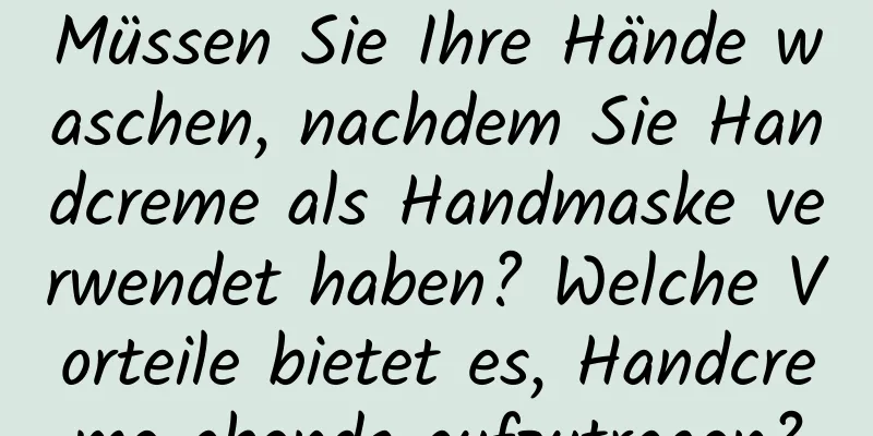 Müssen Sie Ihre Hände waschen, nachdem Sie Handcreme als Handmaske verwendet haben? Welche Vorteile bietet es, Handcreme abends aufzutragen?