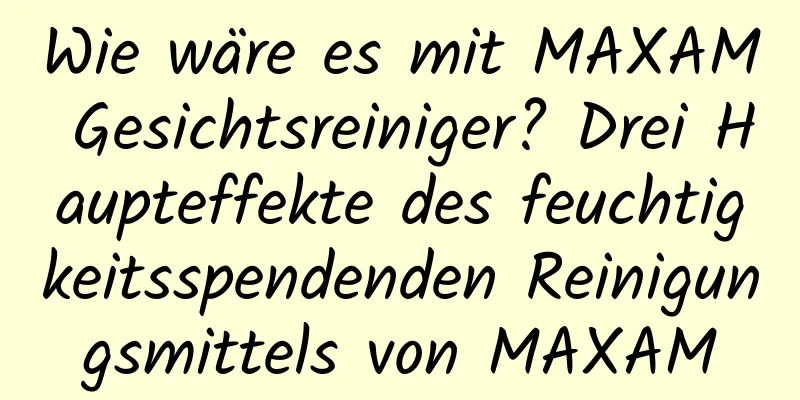 Wie wäre es mit MAXAM Gesichtsreiniger? Drei Haupteffekte des feuchtigkeitsspendenden Reinigungsmittels von MAXAM