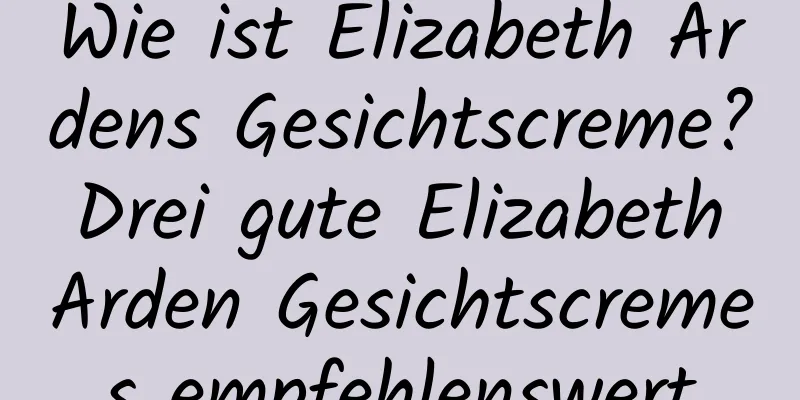 Wie ist Elizabeth Ardens Gesichtscreme? Drei gute Elizabeth Arden Gesichtscremes empfehlenswert