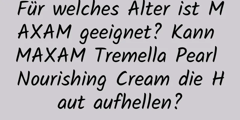 Für welches Alter ist MAXAM geeignet? Kann MAXAM Tremella Pearl Nourishing Cream die Haut aufhellen?