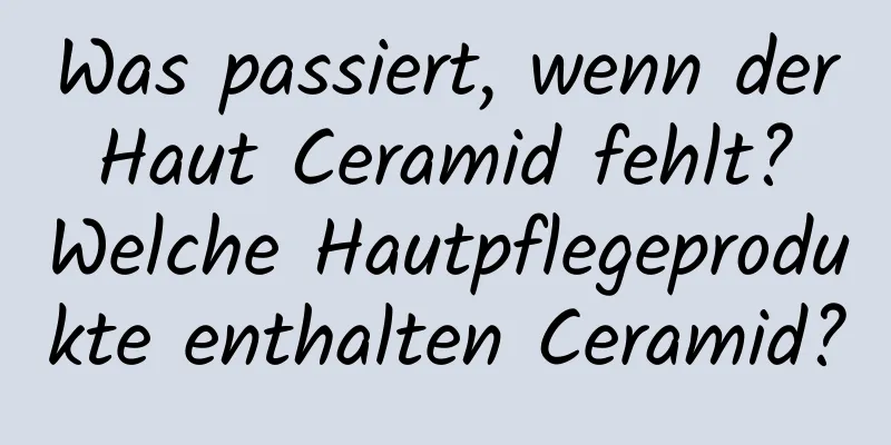 Was passiert, wenn der Haut Ceramid fehlt? Welche Hautpflegeprodukte enthalten Ceramid?