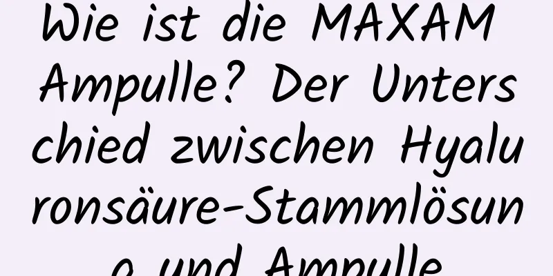 Wie ist die MAXAM Ampulle? Der Unterschied zwischen Hyaluronsäure-Stammlösung und Ampulle