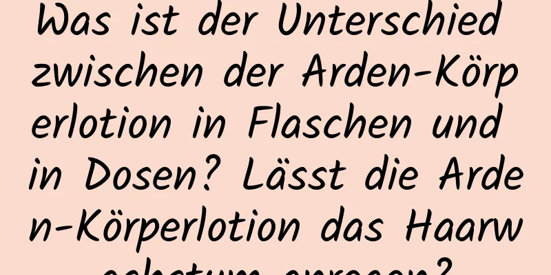 Was ist der Unterschied zwischen der Arden-Körperlotion in Flaschen und in Dosen? Lässt die Arden-Körperlotion das Haarwachstum anregen?