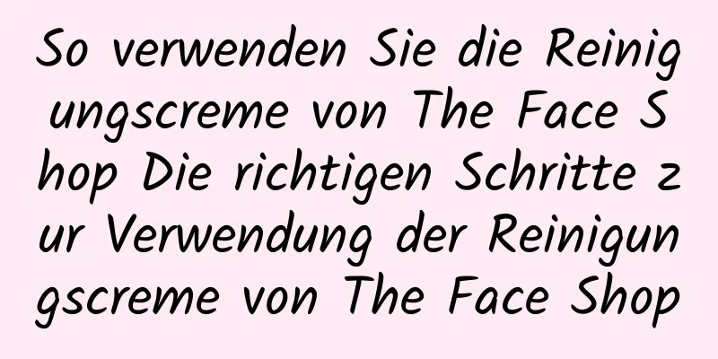 So verwenden Sie die Reinigungscreme von The Face Shop Die richtigen Schritte zur Verwendung der Reinigungscreme von The Face Shop