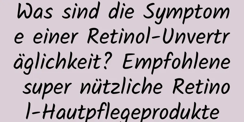 Was sind die Symptome einer Retinol-Unverträglichkeit? Empfohlene super nützliche Retinol-Hautpflegeprodukte