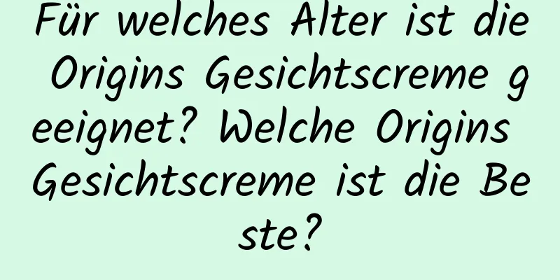 Für welches Alter ist die Origins Gesichtscreme geeignet? Welche Origins Gesichtscreme ist die Beste?