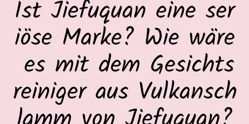 Ist Jiefuquan eine seriöse Marke? Wie wäre es mit dem Gesichtsreiniger aus Vulkanschlamm von Jiefuquan?