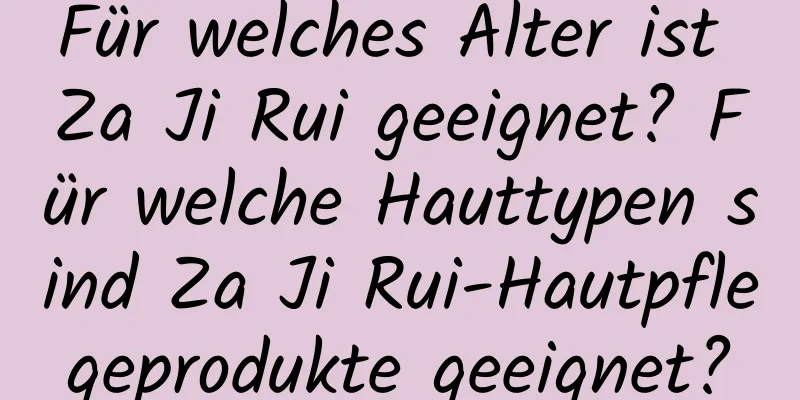 Für welches Alter ist Za Ji Rui geeignet? Für welche Hauttypen sind Za Ji Rui-Hautpflegeprodukte geeignet?