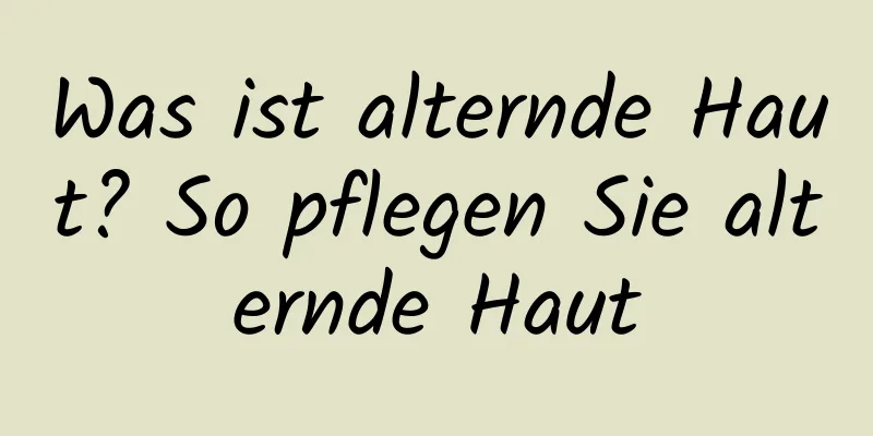 Was ist alternde Haut? So pflegen Sie alternde Haut