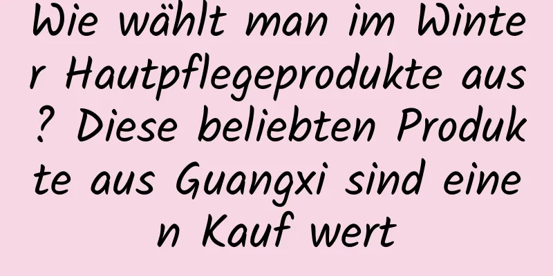 Wie wählt man im Winter Hautpflegeprodukte aus? Diese beliebten Produkte aus Guangxi sind einen Kauf wert