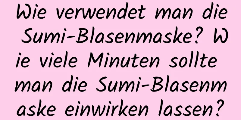 Wie verwendet man die Sumi-Blasenmaske? Wie viele Minuten sollte man die Sumi-Blasenmaske einwirken lassen?