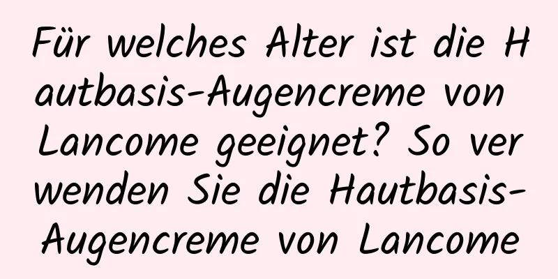 Für welches Alter ist die Hautbasis-Augencreme von Lancome geeignet? So verwenden Sie die Hautbasis-Augencreme von Lancome