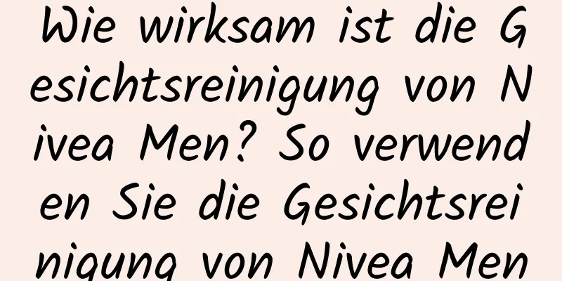 Wie wirksam ist die Gesichtsreinigung von Nivea Men? So verwenden Sie die Gesichtsreinigung von Nivea Men