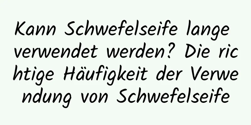Kann Schwefelseife lange verwendet werden? Die richtige Häufigkeit der Verwendung von Schwefelseife