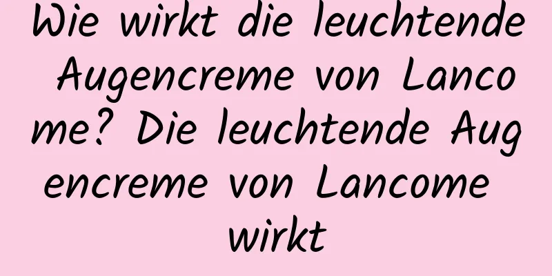 Wie wirkt die leuchtende Augencreme von Lancome? Die leuchtende Augencreme von Lancome wirkt