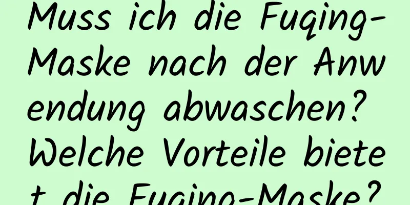 Muss ich die Fuqing-Maske nach der Anwendung abwaschen? Welche Vorteile bietet die Fuqing-Maske?