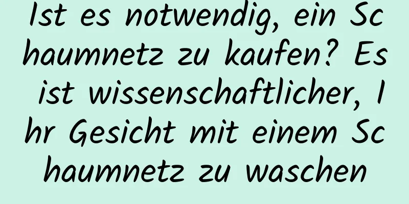 Ist es notwendig, ein Schaumnetz zu kaufen? Es ist wissenschaftlicher, Ihr Gesicht mit einem Schaumnetz zu waschen