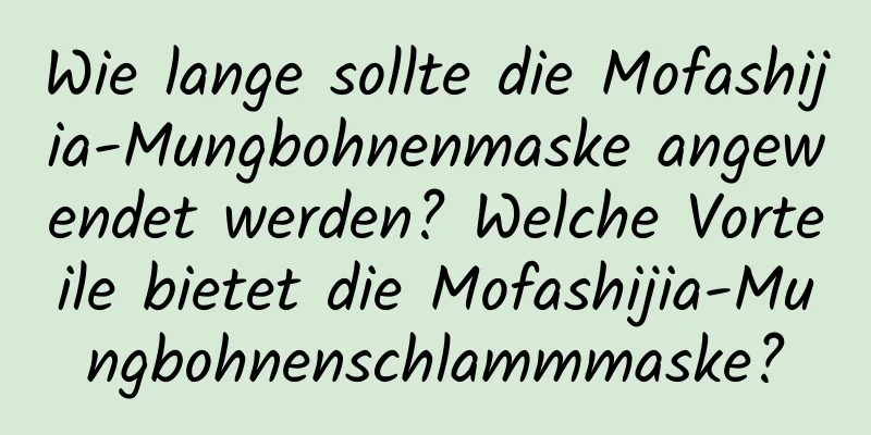 Wie lange sollte die Mofashijia-Mungbohnenmaske angewendet werden? Welche Vorteile bietet die Mofashijia-Mungbohnenschlammmaske?