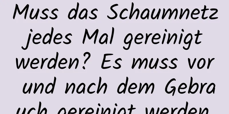 Muss das Schaumnetz jedes Mal gereinigt werden? Es muss vor und nach dem Gebrauch gereinigt werden.