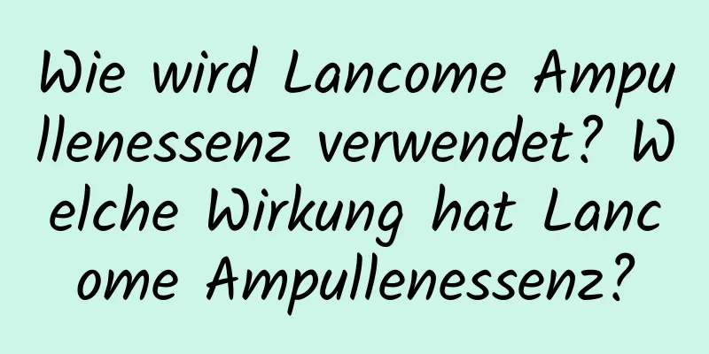 Wie wird Lancome Ampullenessenz verwendet? Welche Wirkung hat Lancome Ampullenessenz?
