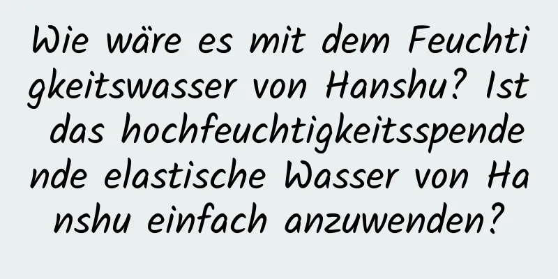 Wie wäre es mit dem Feuchtigkeitswasser von Hanshu? Ist das hochfeuchtigkeitsspendende elastische Wasser von Hanshu einfach anzuwenden?
