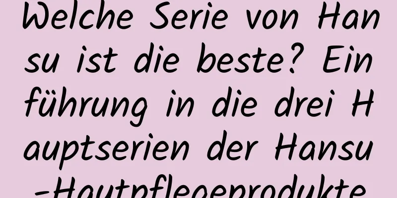 Welche Serie von Hansu ist die beste? Einführung in die drei Hauptserien der Hansu-Hautpflegeprodukte