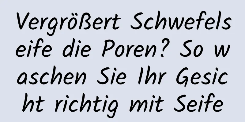 Vergrößert Schwefelseife die Poren? So waschen Sie Ihr Gesicht richtig mit Seife