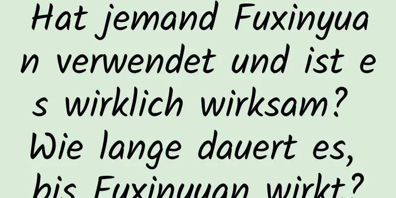 Hat jemand Fuxinyuan verwendet und ist es wirklich wirksam? Wie lange dauert es, bis Fuxinyuan wirkt?