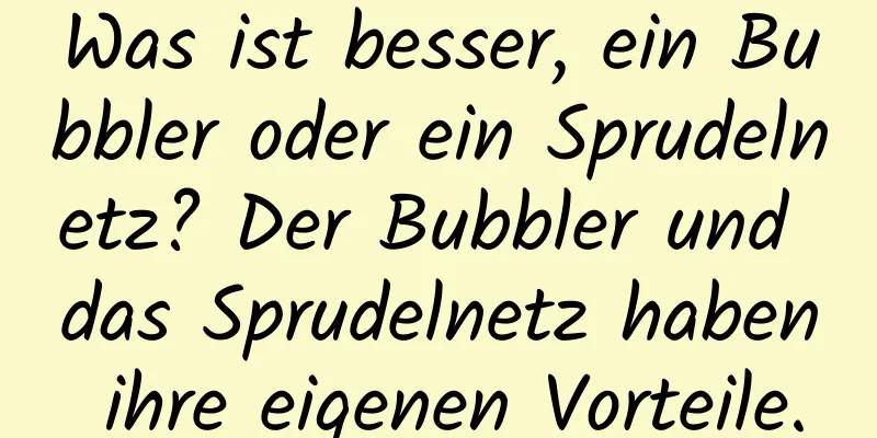 Was ist besser, ein Bubbler oder ein Sprudelnetz? Der Bubbler und das Sprudelnetz haben ihre eigenen Vorteile.