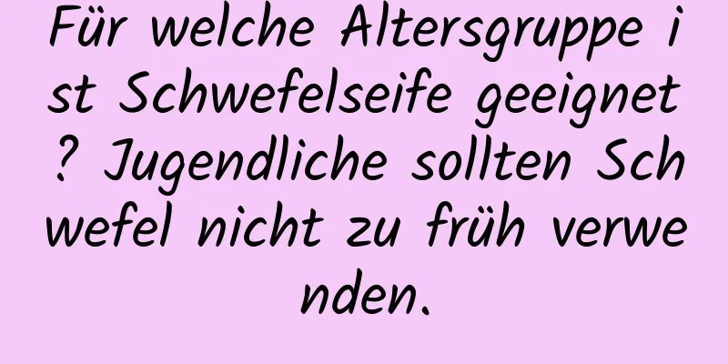 Für welche Altersgruppe ist Schwefelseife geeignet? Jugendliche sollten Schwefel nicht zu früh verwenden.
