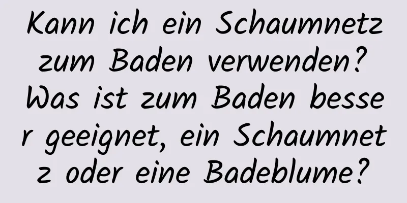 Kann ich ein Schaumnetz zum Baden verwenden? Was ist zum Baden besser geeignet, ein Schaumnetz oder eine Badeblume?